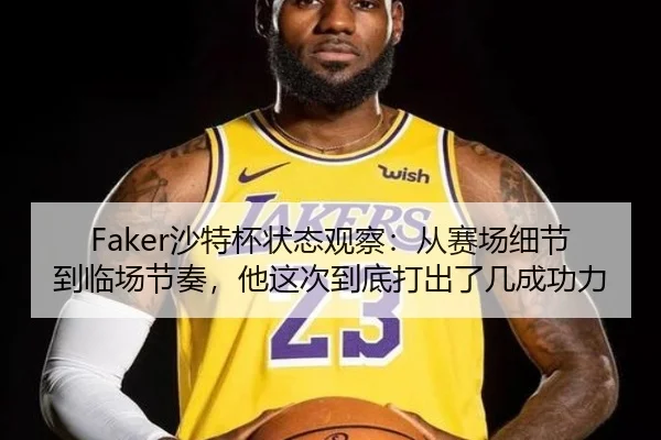 Faker沙特杯状态观察：从赛场细节到临场节奏，他这次到底打出了几成功力